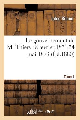 Le Gouvernement de M. Thiers: 8 Fvrier 1871-24 Mai 1873. Tome 1 - Simon, Jules