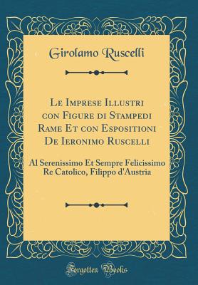 Le Imprese Illustri Con Figure Di Stampedi Rame Et Con Espositioni de Ieronimo Ruscelli: Al Serenissimo Et Sempre Felicissimo Re Catolico, Filippo D'Austria (Classic Reprint) - Ruscelli, Girolamo