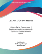 Le Livre D'Or Des Metiers: Histoire de La Charpenterie Et Des Anciennes Communautes Et Confreries de Charpentiers (1858)