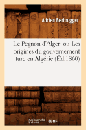 Le P?gnon d'Alger, Ou Les Origines Du Gouvernement Turc En Alg?rie (?d.1860)