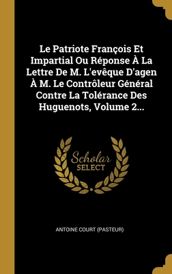 Le Patriote Fran?ois Et Impartial Ou R?ponse ? La Lettre De M. L'ev?que D'agen ? M. Le Contr?leur G?n?ral Contre La Tol?rance Des Huguenots, Volume 2... - (Pasteur), Antoine Court