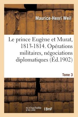 Le prince Eugne et Murat, 1813-1814. Oprations militaires, ngociations diplomatiques. Tome 3 - Weil, Maurice-Henri