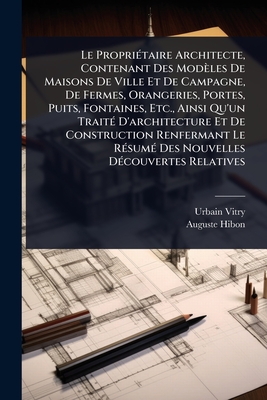 Le Propri(c)taire Architecte, Contenant Des Modles De Maisons De Ville Et De Campagne, De Fermes, Orangeries, Portes, Puits, Fontaines, Etc., Ainsi Qu'un Trait(c) D'architecture Et De Construction Renfermant Le R(c)sum(c) Des Nouvelles D(c)couvertes - Vitry, Urbain, and Hibon, Auguste