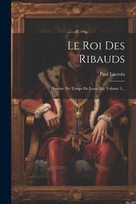 Le Roi Des Ribauds: Histoire Du Temps de Louis XII, Volume 1... - LaCroix, Paul