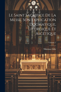 Le Saint Sacrifice de la Messe, son explication dogmatique, liturgique et asctique; Volume 1