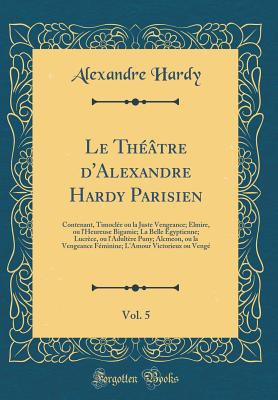 Le Th??tre D'Alexandre Hardy Parisien, Vol. 5: Contenant, Timocl?e Ou La Juste Vengeance; Elmire, Ou L'Heureuse Bigamie; La Belle Egyptienne; Lucr?ce, Ou L'Adult?re Puny; Alcmeon, Ou La Vengeance F?minine; L'Amour Victorieux Ou Veng? - Hardy, Alexandre