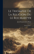 Le Triomphe de la Religion Ou Le Roi Martyr: Po?me ?pique...