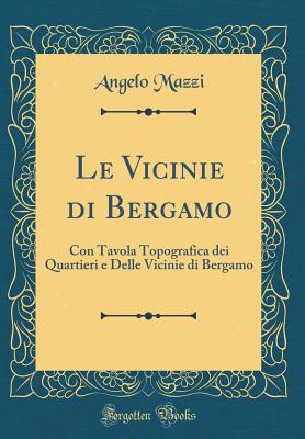 Le Vicinie Di Bergamo: Con Tavola Topografica Dei Quartieri E Delle Vicinie Di Bergamo (Classic Reprint) - Mazzi, Angelo