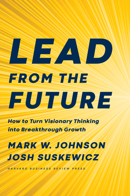 Lead from the Future: How to Turn Visionary Thinking Into Breakthrough Growth - Johnson, Mark W, and Suskewicz, Josh