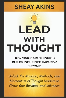 Lead With Thought: How Visionary Thinking Builds Influence, Impact & Income: Unlock the Mindset, Methods, and Momentum of Thought Leaders to Grow Your Business and Influence - Akins, Sheay