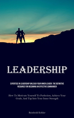 Leadership: Expertise In Leadership Unleash Your Inner Leader: The Definitive Resource For Becoming An Effective Commander (How To Motivate Yourself To Perfection, Achieve Your Goals, And Tap Into Your Inner Strength) - Kohler, Reinhold