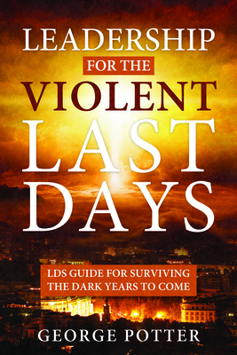 Leadership for the Violent Last Days: Lds Guide for Surviving the Dark Years to Come: Lds Guide for Surviving the Dark Years to Come - Potter, George