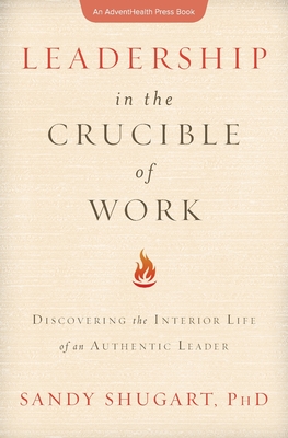 Leadership in the Crucible of Work: Discovering the Interior Life of an Authentic Leader - Shugart, Sandy