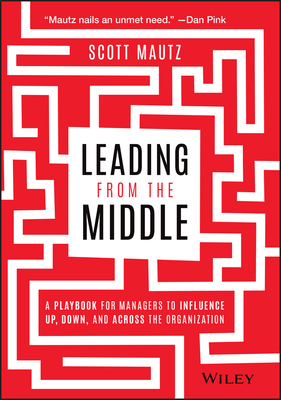 Leading from the Middle: A Playbook for Managers to Influence Up, Down, and Across the Organization - Mautz, Scott