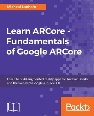 Learn ARCore - Fundamentals of Google ARCore: Learn to build augmented reality apps for Android, Unity, and the web with Google ARCore 1.0 - Lanham, Micheal