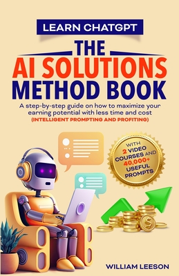 Learn Chatgpt- The AI Solutions Method Book: A Step-By-Step Guide on How to Maximize Your Earning Potential with Less Time and Cost (Intelligent Prompting and Profiting) - Leeson, William