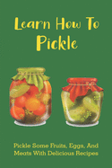 Learn How To Pickle: Pickle Some Fruits, Eggs, And Meats With Delicious Recipes: How To Pickle Almost Anything