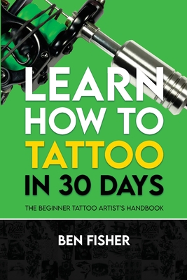 Learn How to Tattoo in 30 Days: The Beginner Tattoo Artist's Handbook - Fisher, Ben