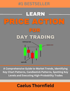 Learn Price Action for Day Trading: A Comprehensive Guide to Market Trends, Identifying Key Chart Patterns, Candlestick Patterns, Spotting Key Levels and Executing High-Probability Trades