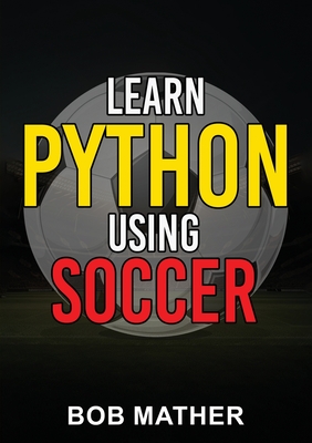Learn Python Using Soccer: Coding for Kids in Python Using Outrageously Fun Soccer Concepts (Coding for Absolute Beginners) - Mather, Bob