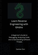 Learn Reverse Engineering with Ghidra: A Beginner's Guide to Debugging, Analyzing Code, and Understanding Software Threats
