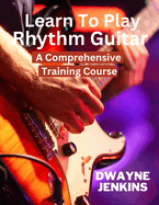 Learn To Play Rhythm Guitar: A Comprehensive Training Course For Beginners
