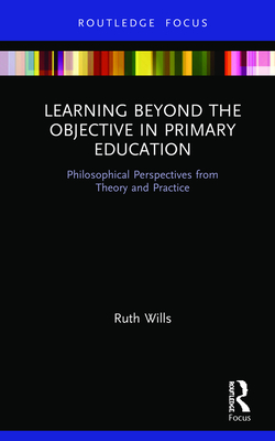 Learning Beyond the Objective in Primary Education: Philosophical Perspectives from Theory and Practice - Wills, Ruth