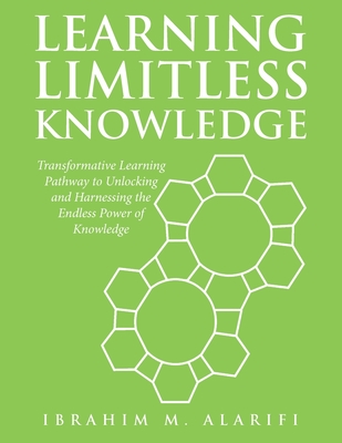 Learning Limitless Knowledge: Transformative Learning Pathway to Unlocking and Harnessing the Endless Power of Knowledge - Alarifi, Ibrahim M