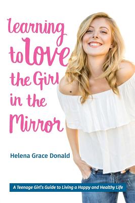 Learning to Love the Girl in the Mirror: A Teenage Girl's Guide to Living a Happy and Healthy Life - Donald, Helena Grace