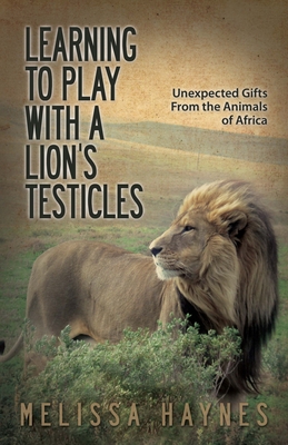 Learning to Play with a Lion?s Testicles: Unexpected Gifts from the Animals of Africa - Haynes, Melissa