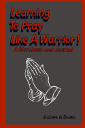 Learning To Pray Like A Warrior!: Workbook and Journal