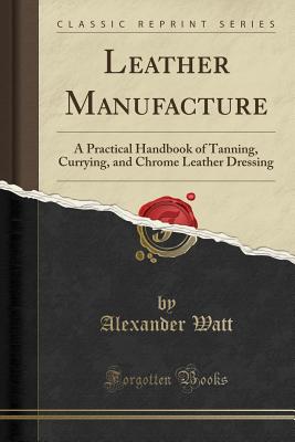 Leather Manufacture: A Practical Handbook of Tanning, Currying, and Chrome Leather Dressing (Classic Reprint) - Watt, Alexander