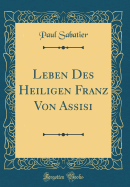 Leben Des Heiligen Franz Von Assisi (Classic Reprint)