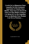 L'Ecole de La Mignature Dans Laquelle on Peut Aisement Apprendre a Peindre Sans Maitre, Ainsi Que Les Secret de Faire Les Plus Belles Couleurs, L'Or Bruni Et L'Or En Coquilles, Avec La Methode Pour Etudier L'Art de La Peinture......