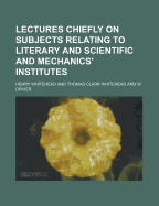 Lectures Chiefly on Subjects Relating to Literary and Scientific and Mechanics' Institutes (Classic Reprint)