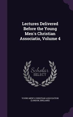 Lectures Delivered Before the Young Men's Christian Associatio, Volume 4 - Young Men's Christian Association (Londo (Creator)