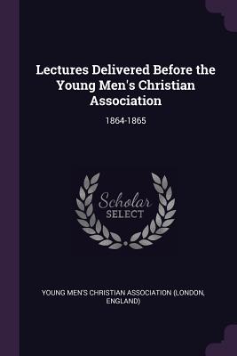 Lectures Delivered Before the Young Men's Christian Association: 1864-1865 - Young Men's Christian Association (Londo (Creator)