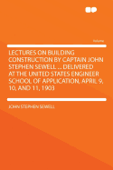 Lectures on Building Construction by Captain John Stephen Sewell ... Delivered at the United States Engineer School of Application, April 9, 10, and 11, 1903