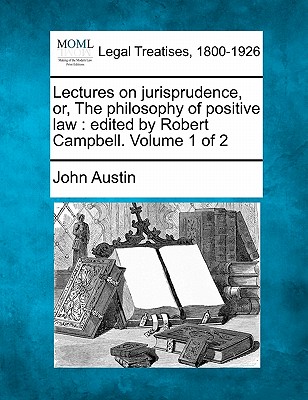 Lectures on Jurisprudence, Or, the Philosophy of Positive Law: Edited by Robert Campbell. Volume 1 of 2 - Austin, John, PhD