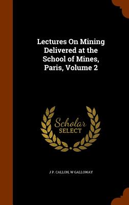 Lectures On Mining Delivered at the School of Mines, Paris, Volume 2 - Callon, J P, and Galloway, W