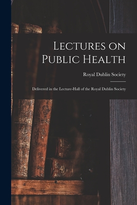 Lectures on Public Health: Delivered in the Lecture-hall of the Royal Dublin Society - Royal Dublin Society (Creator)