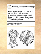 Lectures on Select Subjects in Mechanics, Hydrostatics, Hydraulics, Pneumatics, and Optics: With the Use of the Globes, the Art of Dialing, and the Calculation of the Mean Times of New and Full Moons and Eclipses