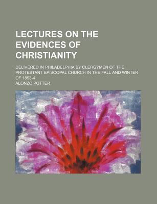 Lectures on the Evidences of Christianity: Delivered in Philadelphia by Clergymen of the Protestant Episcopal Church in the Fall and Winter of 1853-4; - Potter, Alonzo