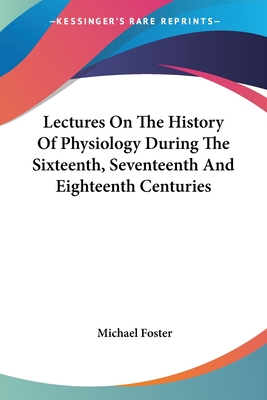 Lectures On The History Of Physiology During The Sixteenth, Seventeenth And Eighteenth Centuries - Foster, Michael, Sir
