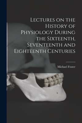Lectures on the History of Physiology During the Sixteenth, Seventeenth and Eighteenth Centuries - Foster, Michael