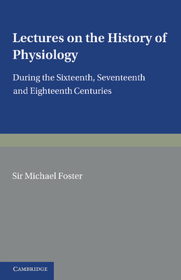 Lectures on the History of Physiology: During the Sixteenth, Seventeenth and Eighteenth Centuries - Foster, Michael
