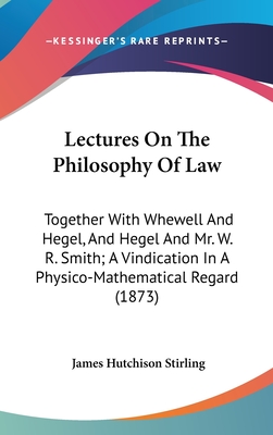 Lectures On The Philosophy Of Law: Together With Whewell And Hegel, And Hegel And Mr. W. R. Smith; A Vindication In A Physico-Mathematical Regard (1873) - Stirling, James Hutchison