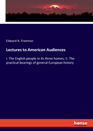 Lectures to American Audiences: I. The English people in its three homes; II. The practical bearings of general European history
