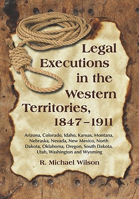 Legal Executions in the Western Territories, 1847-1911: Arizona, Colorado, Idaho, Kansas, Montana, Nebraska, Nevada, New Mexico, North Dakota, Oklahoma, Oregon, South Dakota, Utah, Washington and Wyoming - Wilson, R Michael