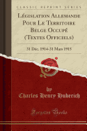 Legislation Allemande Pour Le Territoire Belge Occupe (Textes Officiels): 31 Dec. 1914-31 Mars 1915 (Classic Reprint)